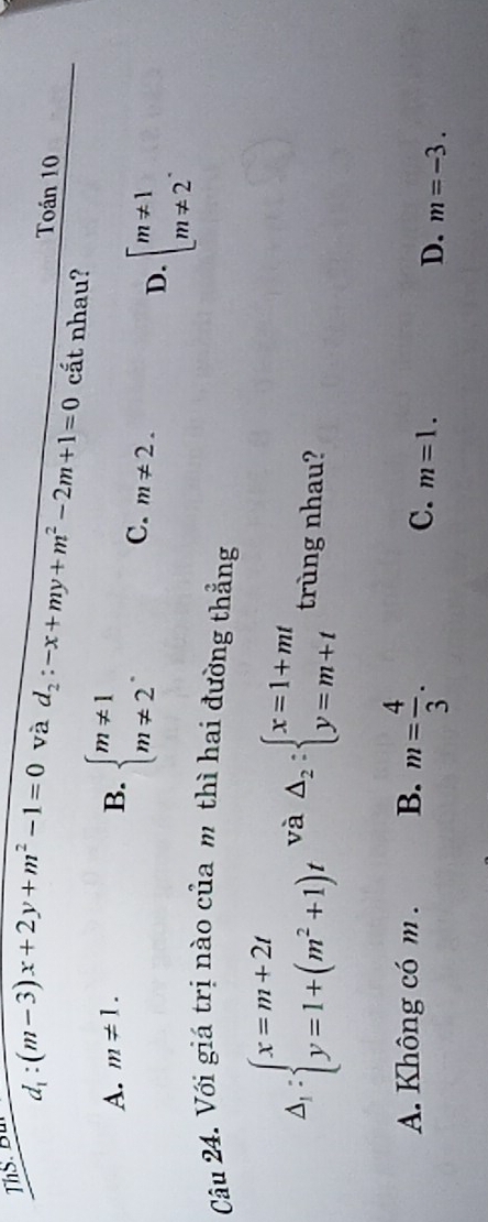 ThS Bu
Toán 10
d_1:(m-3)x+2y+m^2-1=0 và d_2:-x+my+m^2-2m+1=0 cắt nhau?
A. m!= 1. B. beginarrayl m!= 1 m!= 2endarray..
C. m!= 2.
D. beginarrayl m!= 1 m!= 2endarray.. 
Câu 24. Với giá trị nào của m thì hai đường thẳng
△ _1:beginarrayl x=m+2t y=1+(m^2+1)tendarray. và Delta _2:beginarrayl x=1+mt y=m+tendarray. trùng nhau?
A. Không có m. B. m= 4/3 .
C. m=1.
D. m=-3.