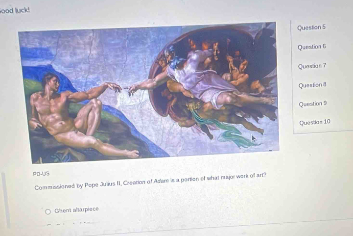 ood luck!
estion 5
uestion 6
uestion 7
uestion 8
uestion 9
uestion 10
PD-US
Commissioned by Pope Julius II, Creation of Adam is a portion of what major work of art?
Ghent altarpiece