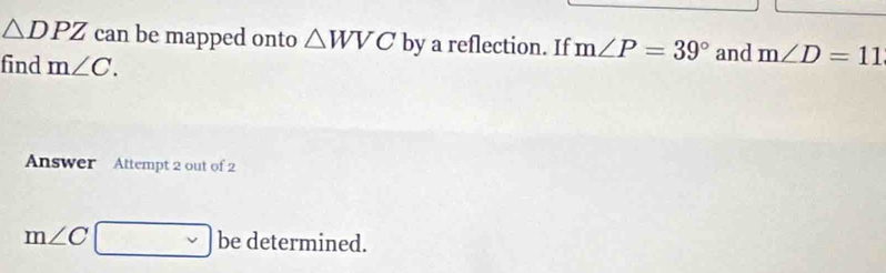 △ DPZ can be mapped onto △ WVC by a reflection. If m∠ P=39° and m∠ D=11
find m∠ C. 
Answer Attempt 2 out of 2
m∠ C □ be determined.