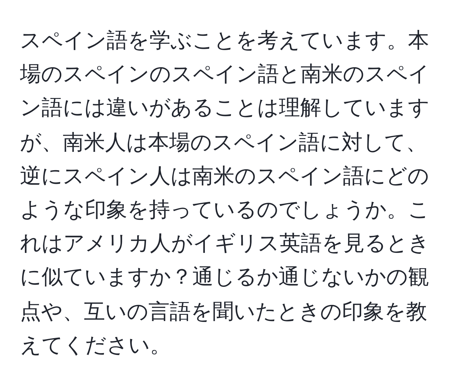 スペイン語を学ぶことを考えています。本場のスペインのスペイン語と南米のスペイン語には違いがあることは理解していますが、南米人は本場のスペイン語に対して、逆にスペイン人は南米のスペイン語にどのような印象を持っているのでしょうか。これはアメリカ人がイギリス英語を見るときに似ていますか？通じるか通じないかの観点や、互いの言語を聞いたときの印象を教えてください。