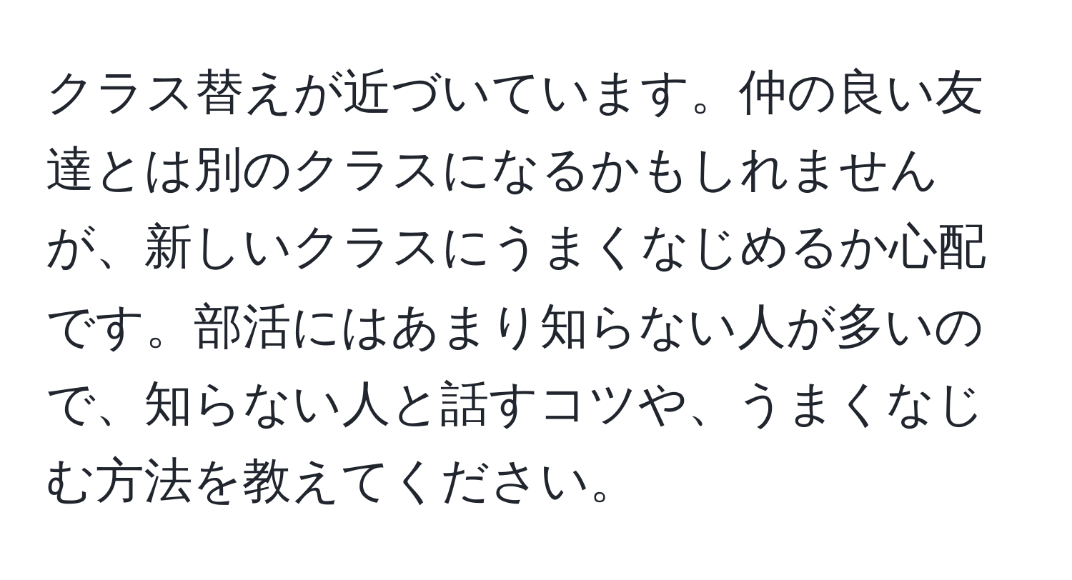 クラス替えが近づいています。仲の良い友達とは別のクラスになるかもしれませんが、新しいクラスにうまくなじめるか心配です。部活にはあまり知らない人が多いので、知らない人と話すコツや、うまくなじむ方法を教えてください。