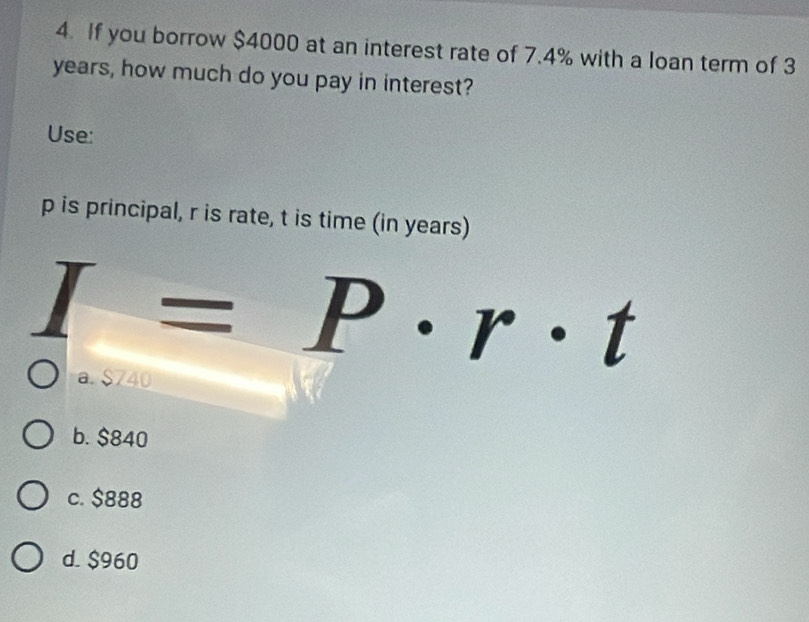 If you borrow $4000 at an interest rate of 7.4% with a loan term of 3
years, how much do you pay in interest?
Use:
p is principal, r is rate, t is time (in years)
I=P· r· t
a. $740
b. $840
c. $888
d. $960