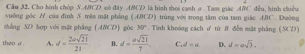 Cho hình chóp S. ABCD có đáy ABCD là hình thoi cạnh a . Tam giác ABC đều, hình chiếu
vuông góc H của đỉnh S trên mặt phẳng (ABCD) trùng với trọng tâm của tam giác ABC. Đường
thẳng SD hợp với mặt phẳng (ABCD) góc 30°. Tính khoảng cách d từ B đến mặt phẳng (SCD)
theo a . A. d= 2asqrt(21)/21 . B. d= asqrt(21)/7 . C. d=a. D. d=asqrt(3).