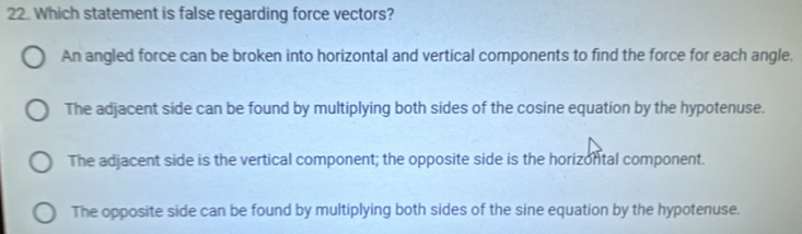 Which statement is false regarding force vectors?
An angled force can be broken into horizontal and vertical components to find the force for each angle.
The adjacent side can be found by multiplying both sides of the cosine equation by the hypotenuse.
The adjacent side is the vertical component; the opposite side is the horizontal component.
The opposite side can be found by multiplying both sides of the sine equation by the hypotenuse.