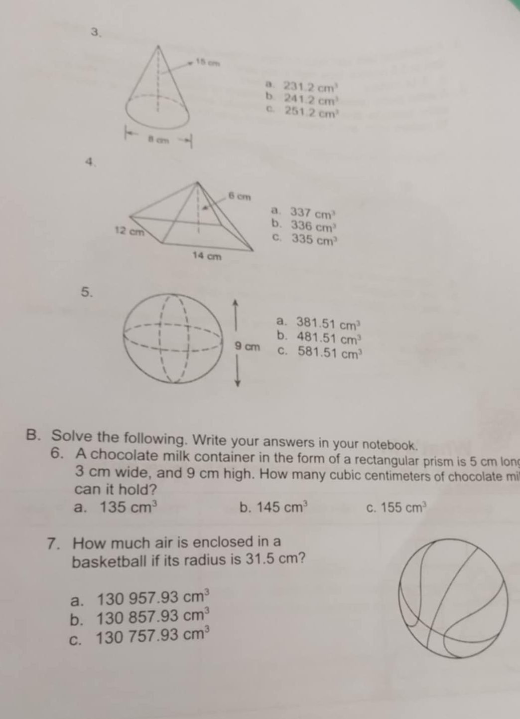 a. 231.2cm^3
b. 241.2cm^3
C. 251.2cm^3
4.
a. 337cm^3
b. 336cm^3
C. 335cm^3
5.
a. 381.51cm^3
b. 481.51cm^3
C. 581.51cm^3
B. Solve the following. Write your answers in your notebook.
6. A chocolate milk container in the form of a rectangular prism is 5 cm long
3 cm wide, and 9 cm high. How many cubic centimeters of chocolate mi
can it hold?
a. 135cm^3 b. 145cm^3 C. 155cm^3
7. How much air is enclosed in a
basketball if its radius is 31.5 cm?
a. 130957.93cm^3
b. 130857.93cm^3
C. 130757.93cm^3