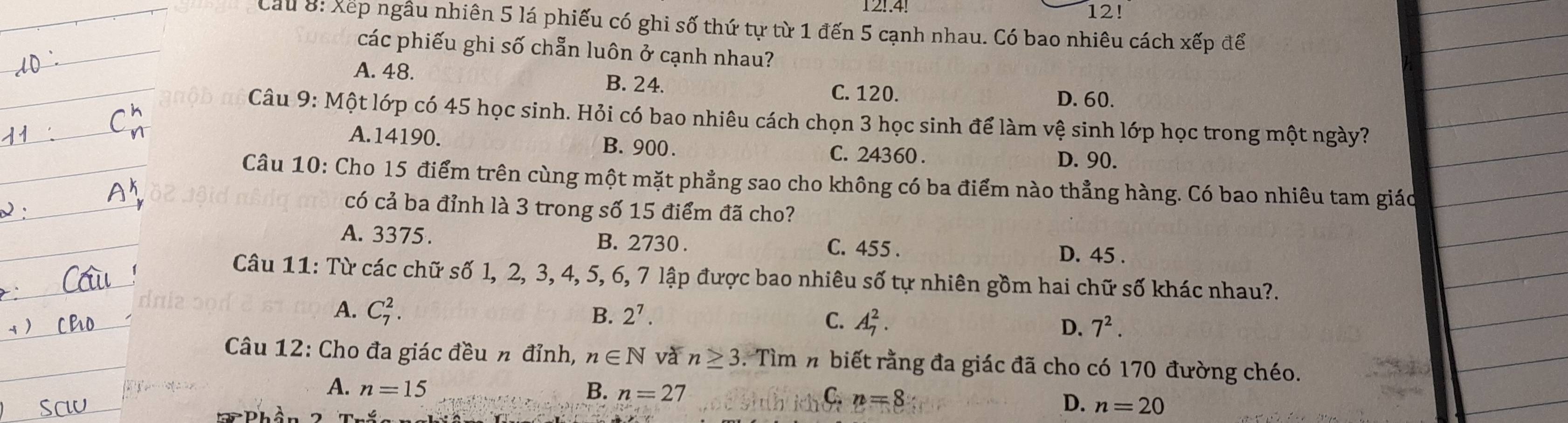 12..4. 12!
Cầu 8: Xếp ngâu nhiên 5 lá phiếu có ghi số thứ tự từ 1 đến 5 cạnh nhau. Có bao nhiêu cách xếp để
các phiếu ghi số chẵn luôn ở cạnh nhau?
A. 48. B. 24. C. 120.
D. 60.
Câu 9: Một lớp có 45 học sinh. Hỏi có bao nhiêu cách chọn 3 học sinh để làm vệ sinh lớp học trong một ngày?
A. 14190. B. 900. C. 24360. D. 90.
Câu 10: Cho 15 điểm trên cùng một mặt phẳng sao cho không có ba điểm nào thẳng hàng. Có bao nhiêu tam giáo
có cả ba đỉnh là 3 trong số 15 điểm đã cho?
A. 3375. B. 2730. C. 455. D. 45.
Câu 11: Từ các chữ số l, 2, 3, 4, 5, 6, 7 lập được bao nhiêu số tự nhiên gồm hai chữ số khác nhau?.
A. C_7^(2. B. 2^7). C. A_7^(2. 7^2). 
D.
Câu 12: Cho đa giác đều n đỉnh, n∈ N và n≥ 3. Tìm n biết rằng đa giác đã cho có 170 đường chéo.
A. n=15 B. n=27 C. n=8
D. n=20