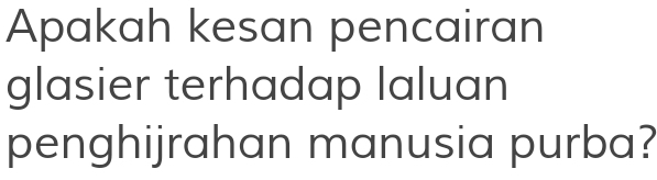 Apakah kesan pencairan 
glasier terhadap laluan 
penghijrahan manusia purba?