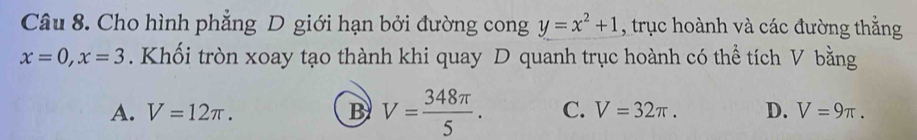 Cho hình phẳng D giới hạn bởi đường cong y=x^2+1 , trục hoành và các đường thẳng
x=0, x=3. Khối tròn xoay tạo thành khi quay D quanh trục hoành có thể tích V bằng
A. V=12π. B V= 348π /5 . C. V=32π. D. V=9π.