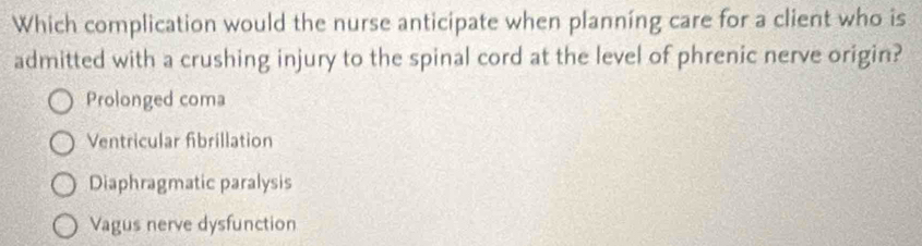 Which complication would the nurse anticipate when planning care for a client who is
admitted with a crushing injury to the spinal cord at the level of phrenic nerve origin?
Prolonged coma
Ventricular fibrillation
Diaphragmatic paralysis
Vagus nerve dysfunction