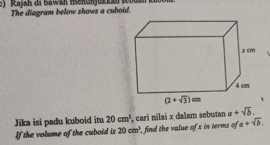 Kajah di bawah menunjükkan sebuan kut
The diagram below shows a cuboid.
Jika isi padu kuboid itu 20cm^3 , cari nilai x dalam sebutan a+sqrt(b).
If the volume of the cuboid is 20cm^3 , find the value of x in terms of a+sqrt(b).