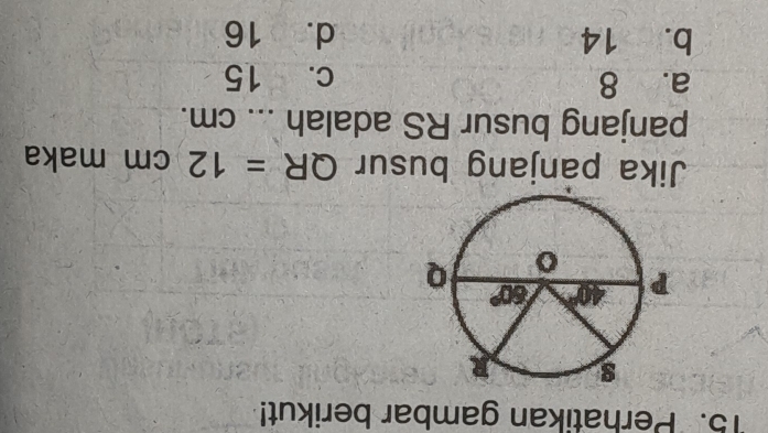 Perhatikan gambar berikut!
Jika panjang busur QR=12cm maka
panjang busur RS adalah  ... cm.
a. 8 c. 15
b. 14 d. 16