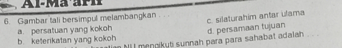 Al-Ma ari
c. silaturahim antar ulama
6. Gambar tali bersimpul melambangkan .. .
a. persatuan yang kokoh
d. persamaan tujuan
b. keterikatan yang kokoh n Mll mengikuti sunnah para para sahabat adalah . . .