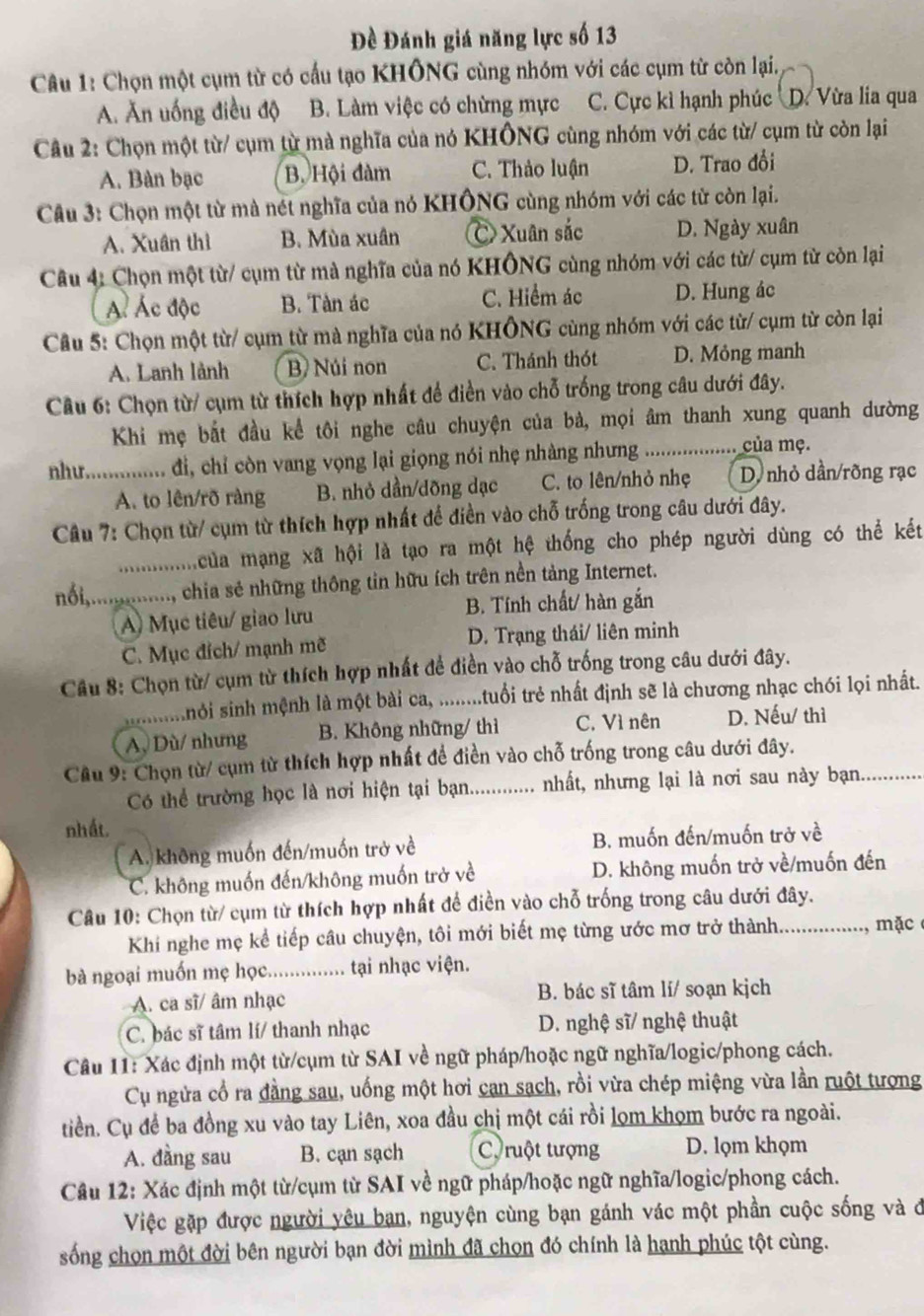 Đề Đánh giá năng lực số 13
Câu 1: Chọn một cụm từ có cấu tạo KHÔNG cùng nhóm với các cụm từ còn lại,
A. Ăn uống điều độ B. Làm việc có chừng mực C. Cực kì hạnh phúc D. Vừa lia qua
Câu 2: Chọn một từ/ cụm từ mà nghĩa của nó KHÔNG cùng nhóm với các từ/ cụm từ còn lại
A. Bàn bạc B. Hội đàm C. Thảo luận D. Trao đổi
Câu 3: Chọn một từ mà nét nghĩa của nó KHÔNG cùng nhóm với các từ còn lại.
A. Xuân thì B. Mùa xuân Xuân sắc D. Ngày xuân
Câu 4: Chọn một từ/ cụm từ mà nghĩa của nó KHÔNG cùng nhóm với các từ/ cụm từ còn lại
Ác Ác độc B. Tàn ác C. Hiểm ác D. Hung ác
Câu 5: Chọn một từ/ cụm từ mà nghĩa của nó KHÔNG cùng nhóm với các từ/ cụm từ còn lại
A. Lanh lành B Núi non C. Thánh thót D. Mỏng manh
Câu 6: Chọn từ/ cụm từ thích hợp nhất để điền vào chỗ trống trong câu dưới đây.
Khi mẹ bắt đầu kể tôi nghe câu chuyện của bà, mọi âm thanh xung quanh dường
như. ........... đi, chỉ còn vang vọng lại giọng nói nhẹ nhàng nhưng .................. của mẹ.
A. to lên/rõ ràng B. nhỏ dần/dõng dạc C. to lên/nhỏ nhẹ D. nhỏ dần/rõng rạc
Câu 7: Chọn từ/ cụm từ thích hợp nhất để điền vào chỗ trống trong câu dưới đây.
..........  của mạng xã hội là tạo ra một hệ thống cho phép người dùng có thể kết
nổi,.............., chia sẻ những thông tin hữu ích trên nền tảng Internet.
A) Mục tiêu/ giao lưu B. Tính chất/ hàn gắn
C. Mục đích/ mạnh mẽ D. Trạng thái/ liên minh
Câu 8: Chọn từ/ cụm từ thích hợp nhất để điền vào chỗ trống trong câu dưới đây.
nỏi sinh mệnh là một bài ca, ........tuổi trẻ nhất định sẽ là chương nhạc chói lọi nhất.
A, Dù/ nhưng B. Không những/ thì C. Vì nên D. Nếu/ thì
Câu 9: Chọn từ/ cụm từ thích hợp nhất để điền vào chỗ trống trong câu dưới đây.
Có thể trường học là nơi hiện tại bạn............ nhất, nhưng lại là nơi sau này bạn. ..........
nhất.
A. không muốn đến/muốn trở về B. muốn đến/muốn trở về
C. không muốn đến/không muốn trở về D. không muốn trở về/muốn đến
Câu 10: Chọn từ/ cụm từ thích hợp nhất để điền vào chỗ trống trong câu dưới đây.
Khi nghe mẹ kể tiếp câu chuyện, tôi mới biết mẹ từng ước mơ trở thành .............., mặc
bà ngoại muốn mẹ học............... tại nhạc viện.
A. ca sĩ/ âm nhạc B. bác sĩ tâm lí/ soạn kjch
C. bác sĩ tâm lí/ thanh nhạc D. nghệ sĩ/ nghệ thuật
Cầu 11: Xác định một từ/cụm từ SAI về ngữ pháp/hoặc ngữ nghĩa/logic/phong cách.
Cụ ngửa cổ ra đằng sau, uống một hơi can sach, rồi vừa chép miệng vừa lần ruột tượng
tiền. Cụ để ba đồng xu vào tay Liên, xoa đầu chị một cái rồi lọm khọm bước ra ngoài.
A. đầng sau B. cạn sạch C ruột tượng D. lọm khọm
Câu 12: Xác định một từ/cụm từ SAI về ngữ pháp/hoặc ngữ nghĩa/logic/phong cách.
Việc gặp được người yêu ban, nguyện cùng bạn gánh vác một phần cuộc sống và ở
sống chọn một đời bên người bạn đời mình đã chọn đó chính là hanh phúc tột cùng.