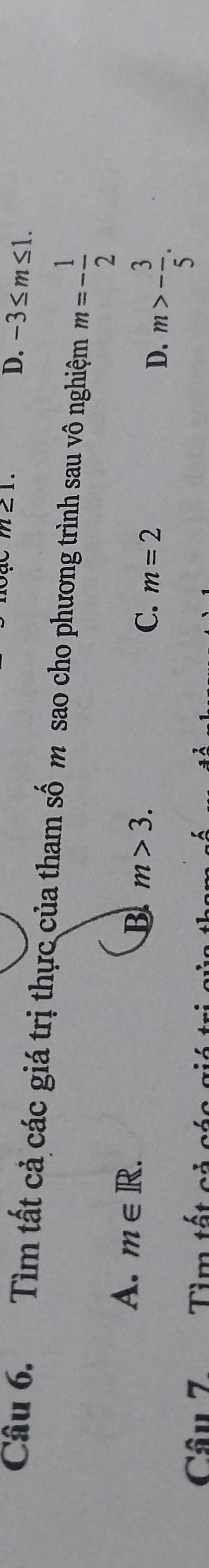m∠ 1
D. -3≤ m≤ 1. 
Câu 6. Tìm tất cả các giá trị thực của tham số m sao cho phương trình sau vô nghiệm m=- 1/2 
A. m∈ R. B m>3. C. m=2
D. m>- 3/5 . 
Câu Z Tìm tất cả c