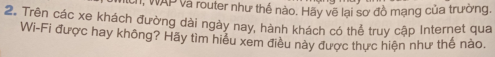 h, WAP và router như thế nào. Hãy vẽ lại sơ đồ mạng của trường. 
2. Trên các xe khách đường dài ngày nay, hành khách có thể truy cập Internet qua 
Wi-Fi được hay không? Hãy tìm hiểu xem điều này được thực hiện như thế nào.