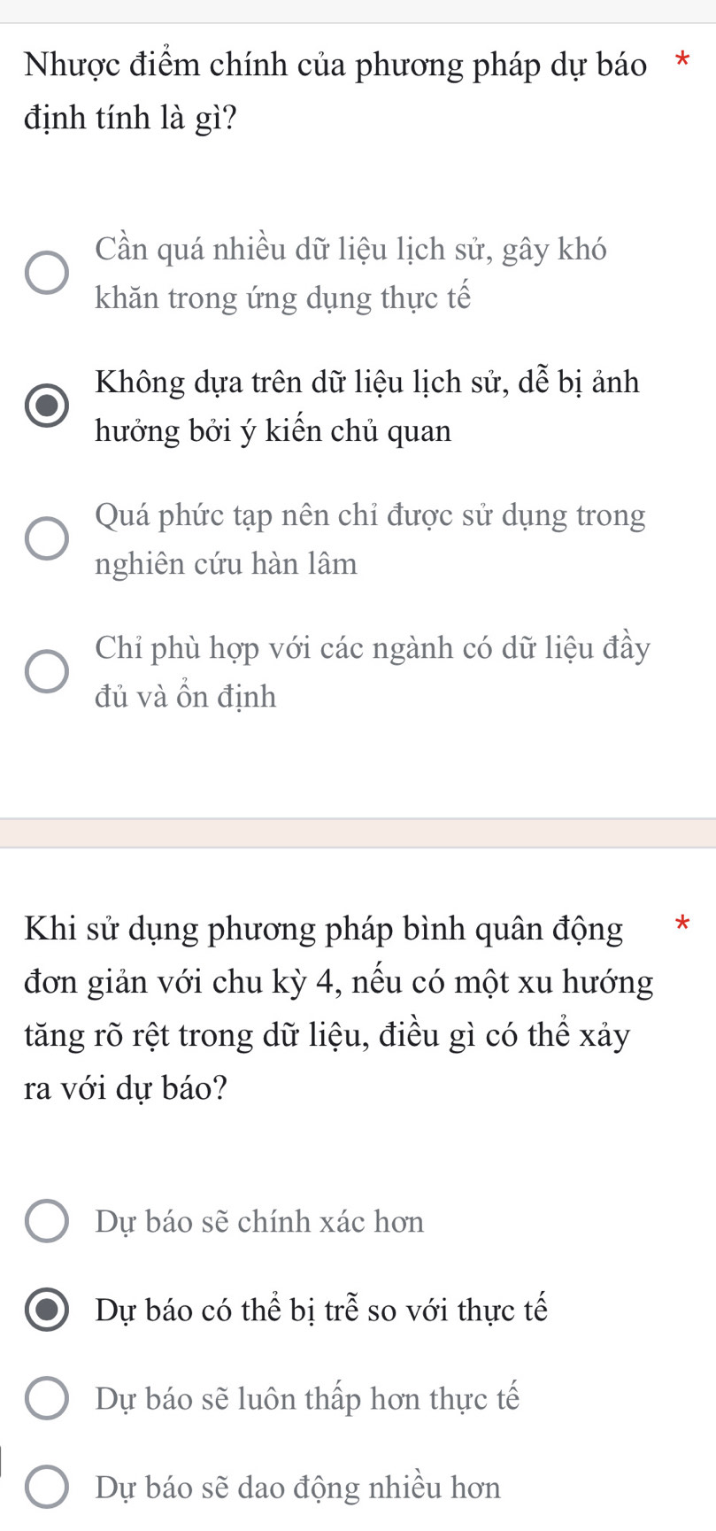 Nhược điểm chính của phương pháp dự báo *
định tính là gì?
Cần quá nhiều dữ liệu lịch sử, gây khó
khăn trong ứng dụng thực tế
Không dựa trên dữ liệu lịch sử, dễ bị ảnh
hưởng bởi ý kiến chủ quan
Quá phức tạp nên chỉ được sử dụng trong
nghiên cứu hàn lâm
Chỉ phù hợp với các ngành có dữ liệu đầy
đủ và ổn định
Khi sử dụng phương pháp bình quân động *
đơn giản với chu kỳ 4, nếu có một xu hướng
tăng rõ rệt trong dữ liệu, điều gì có thể xảy
ra với dự báo?
Dự báo sẽ chính xác hơn
Dự báo có thể bị trễ so với thực tế
Dự báo sẽ luôn thấp hơn thực tế
Dự báo sẽ dao động nhiều hơn