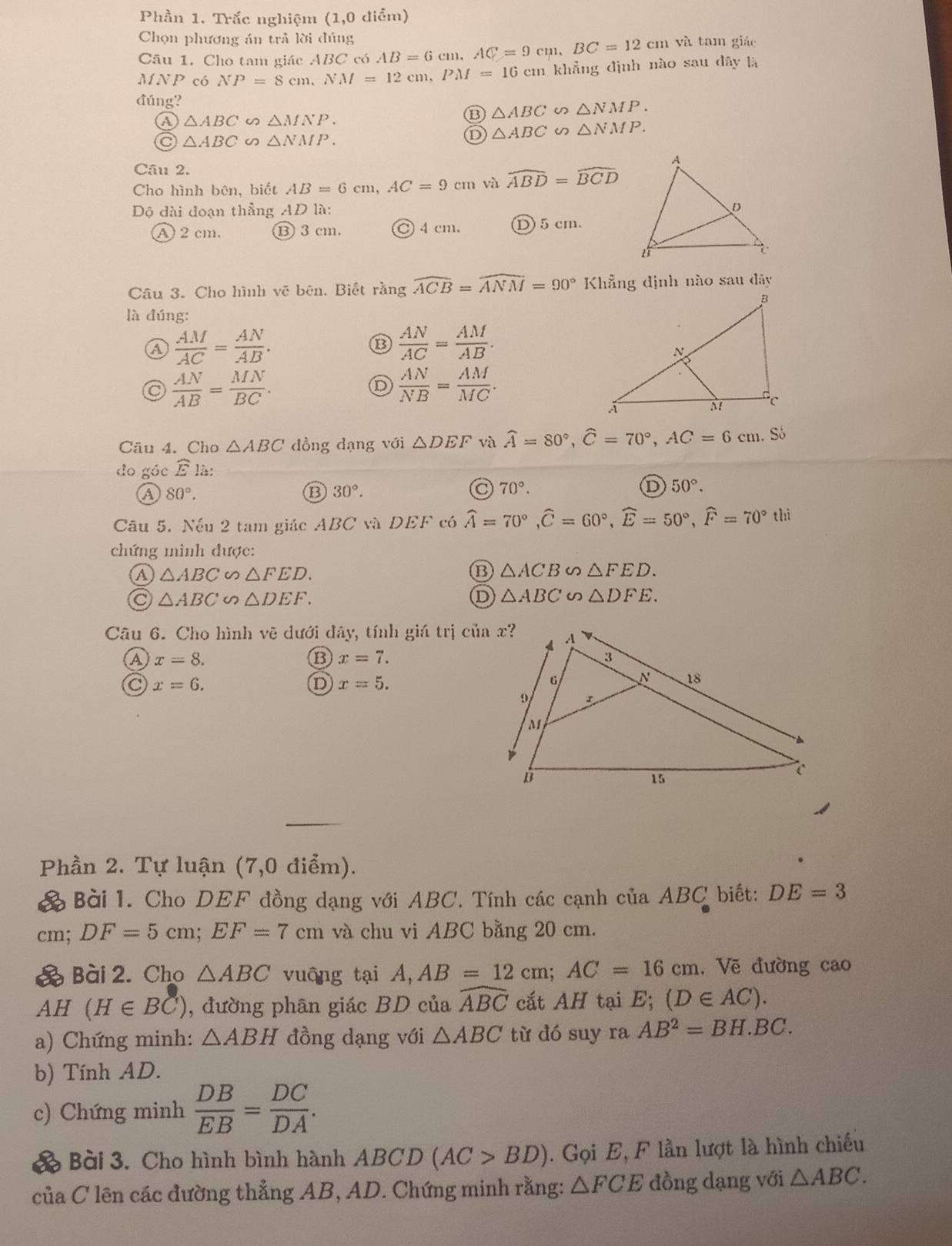 Phần 1. Trắc nghiệm (1,0 điểm)
Chọn phương án trả lời đúng AB=6cm,AC=9cm,BC=12cm và tam giáo
Câu 1. Cho tam giác A 3C có
MNP có NP=8cm,NM=12cm,PM=16 cm khẳng định nào sau đây là
đúng?
B △ ABC∽ △ NMP.
④ △ ABC △ MNP.
C △ ABC △ NMP.
D △ ABC∽ △ NMP.
Câu 2.
Cho hình bên, biết AB=6cm,AC=9cm và widehat ABD=widehat BCD
Dộ đài đoạn thẳng AD là:
A 2 cm. ⑬ 3 cm. C 4 cm. Ⓓ5 cm.
Câu 3. Cho hình vẽ bên. Biết rằng widehat ACB=widehat ANM=90° Khẵng định nào sau đây
là đúng:
④  AM/AC = AN/AB .
⑬  AN/AC = AM/AB .
a  AN/AB = MN/BC .
D  AN/NB = AM/MC .
Câu 4. Cho △ ABC dồng dạng với △ DEF và widehat A=80°,widehat C=70°,AC=6cm. Số
do góc widehat Ela:
a 80°.
⑬ 30°.
a 70°.
D 50°.
Câu 5. Nếu 2 tam giác ABC và DEF có widehat A=70°,widehat C=60°,widehat E=50°,widehat F=70° hì
chứng minh được:
△ ABC △ FED.
⑬ △ ACB∽ △ FED.
a △ ABC∽ △ DEF.
D △ ABC∽ △ DFE.
Câu 6. Cho hình vẽ dưới đây, tính giá trị ở -4
a x=8.
B x=7.
x=6.
D x=5.
s
Phần 2. Tự luận (7,0 điểm).
& Bài 1. Cho DEF đồng dạng với ABC. Tính các cạnh của ABC biết: DE=3
cm; DF=5cm;EF=7cm và chu vi ABC bằng 20 cm.
& Bài 2. Cho △ ABC vuông tại A,AB=12cm;AC=16cm. Vẽ đường cao
AH (H∈ BC) , đường phân giác BD của widehat ABC cất AH tại E; (D∈ AC).
a) Chứng minh: △ ABH đồng dạng với △ ABC từ đó suy ra AB^2=BH.BC.
b) Tính AD.
c) Chứng minh  DB/EB = DC/DA .
Bài 3. Cho hình bình hành ABCD (AC>BD). Gọi E, F lần lượt là hình chiếu
của C lên các đường thẳng AB, AD. Chứng minh rằng: △ FCE đồng dạng với △ ABC.