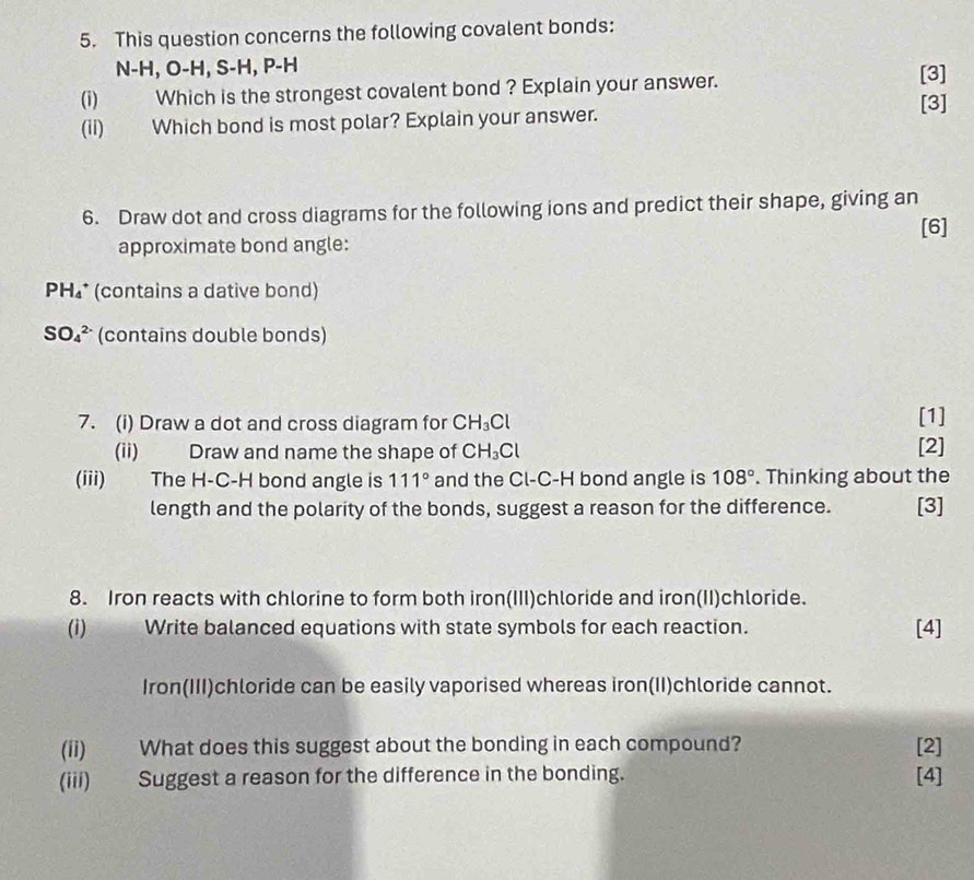 This question concerns the following covalent bonds:
N-H, O-H, S-H, P-H [3] 
(i) Which is the strongest covalent bond ? Explain your answer. 
[3] 
(ii) Which bond is most polar? Explain your answer. 
6. Draw dot and cross diagrams for the following ions and predict their shape, giving an 
[6] 
approximate bond angle: 
PH₄* (contains a dative bond)
SO_4^((2-) (contains double bonds) 
7. (i) Draw a dot and cross diagram for CH_3)Cl [1] 
(ii) Draw and name the shape of CH_3Cl [2] 
(iii) The H-C-H bond angle is 111° and the Cl-C-H bond angle is 108°. Thinking about the 
length and the polarity of the bonds, suggest a reason for the difference. [3] 
8. Iron reacts with chlorine to form both iron(III)chloride and iron(II)chloride. 
(i) Write balanced equations with state symbols for each reaction. [4] 
Iron(III)chloride can be easily vaporised whereas iron(II)chloride cannot. 
(ii) What does this suggest about the bonding in each compound? [2] 
(iii) Suggest a reason for the difference in the bonding. [4]