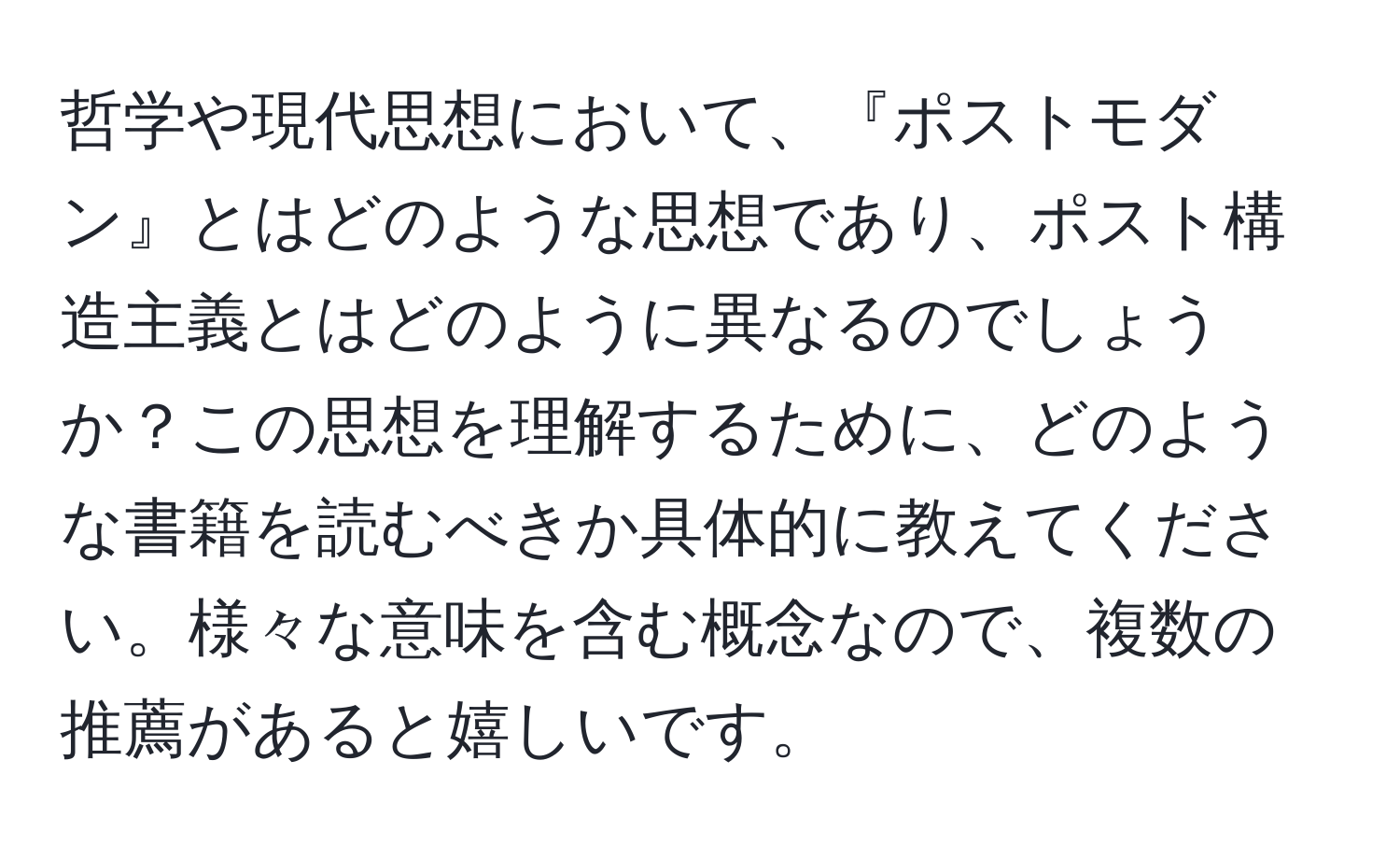 哲学や現代思想において、『ポストモダン』とはどのような思想であり、ポスト構造主義とはどのように異なるのでしょうか？この思想を理解するために、どのような書籍を読むべきか具体的に教えてください。様々な意味を含む概念なので、複数の推薦があると嬉しいです。