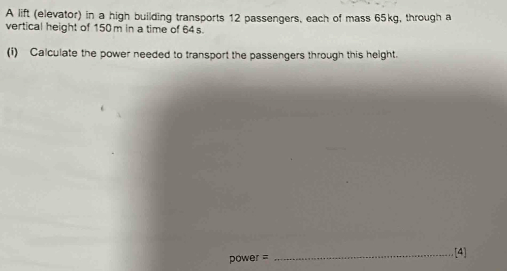 A lift (elevator) in a high building transports 12 passengers, each of mass 65kg, through a 
vertical height of 150 m in a time of 64s. 
(i) Calculate the power needed to transport the passengers through this height.
power =
_[4]