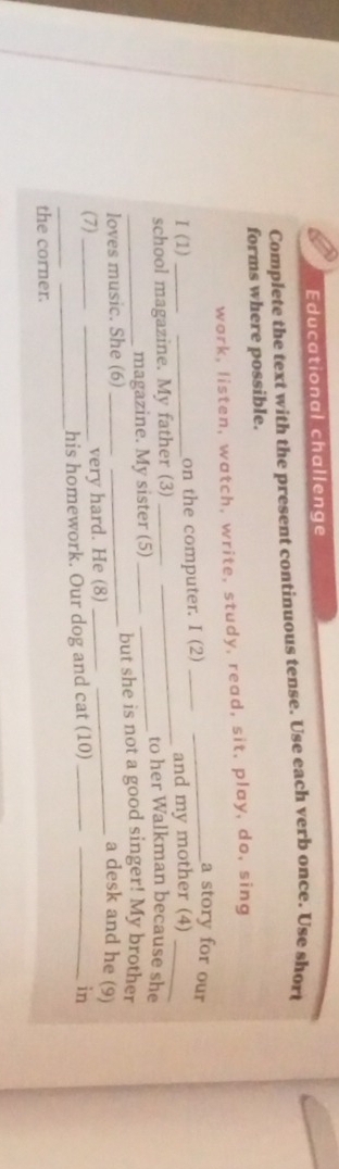 Educational challenge 
Complete the text with the present continuous tense. Use each verb once. Use short 
forms where possible. 
work, listen, watch, write, study, read, sit, play, do, sing 
I (1) __on the computer. I (2)__ 
a story for our 
and my mother (4)_ 
school magazine. My father (3) ___to her Walkman because she 
magazine. My sister (5)_ 
loves music. She (6) ___but she is not a good singer! My brother 
a desk and he (9) 
(7) __very hard. He (8)__ 
_ 
his homework. Our dog and cat (10)__ 
in 
_ 
the corner.