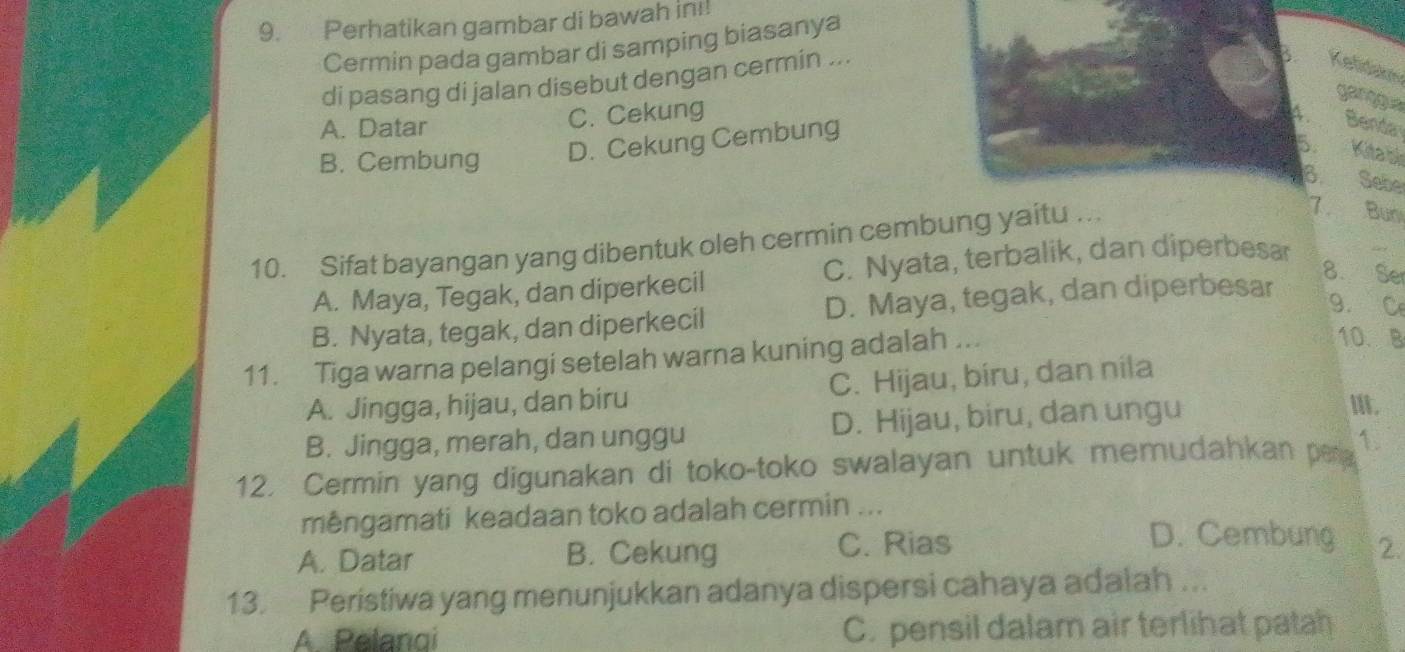 Perhatikan gambar di bawah in!
Cermin pada gambar di samping biasanya
di pasang di jalan disebut dengan cermin ...
Kelidakn
garggua
A. Datar C. Cekung
B. Cembung D. Cekung Cembung
A. Benda
5. Kita bì
Sebe
10. Sifat bayangan yang dibentuk oleh cermin cembung yaitu ...
7. Bun
C. Nyata, terbalik, dan diperbesar
A. Maya, Tegak, dan diperkecil
8. Ser
B. Nyata, tegak, dan diperkecil D. Maya, tegak, dan diperbesar
9.C
11. Tiga warna pelangi setelah warna kuning adalah ...
10. B
A. Jingga, hijau, dan biru C. Hijau, biru, dan nila
B. Jingga, merah, dan unggu D. Hijau, biru, dan ungu
I.
12. Cermin yang digunakan di toko-toko swalayan untuk memudahkan per 1.
mêngamati keadaan toko adalah cermin ...
D. Cembung
A. Datar B. Cekung C. Rias 2.
13. Peristiwa yang menunjukkan adanya dispersi cahaya adalah ...
A Pelangi C. pensil dalam air terlihat patah