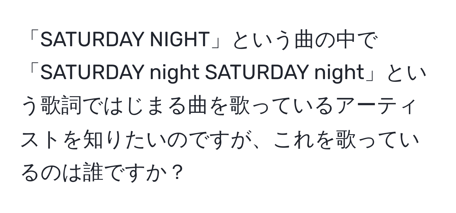 「SATURDAY NIGHT」という曲の中で「SATURDAY night SATURDAY night」という歌詞ではじまる曲を歌っているアーティストを知りたいのですが、これを歌っているのは誰ですか？