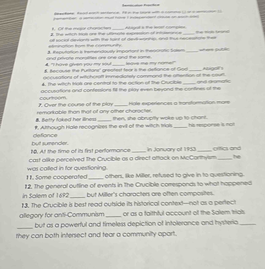 Semicaion Froctic= 
Okections: Read each sentence. Fill in the blank with a commp () or p semicsion 2. 
fremember a semicaton musl have 1 independent classe on each side) 
1. Of the major characters_ Abigall is the least complex. 
2. The witch trials are the utfirate expression of instalerance _the mss brond 
all social deviants with the taint of devill-worhip, and thus nepesstcte their 
elimination from the commurity. 
3. Reputation is tremendously important in theporatic Salem _where public 
and private moralifies are one and the same. 
4. "I have given you my sou!_ leave me my name!" 
5. Because the Puritans' greatest fear is the defiance of God _Abigall's 
accusations of witchcraft immedictely command the aittention a the court. 
6. The witch trials are central to the action of The Crucible _and dramaic 
accusations and confessions fill the play even beyond the corifines of the 
courtroom. 
7. Over the course of the play _Hale experiences a transformation more 
remarkable than that of any other character. 
8. Betty faked her illness _then, she abrupitly woke up to chant. 
9. Although Hale recognizes the evil of the witch trials_ his response is mot 
defiance 
but surrender. 
10. At the time of its first performance_ in January of 1953_ arifics and 
cast alike perceived The Crucible as a direct attack on McCarthyism _he 
was called in for questioning. 
11. Some cooperated_ others, like Miller, refused to give in to questioning. 
12. The general outline of events in The Crucible corresponds to what happened 
in Salem of 1692_ but Miller's characters are often composites. 
13. The Crucible is best read outside its historical context—not as a perfect 
allegory for anti-Communism_ or as a faithful account of the Salem trids 
_but as a powerful and timeless depiction of intolerance and hysteria _ 
they can both intersect and tear a community apart.