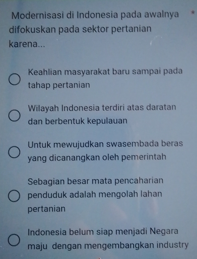 Modernisasi di Indonesia pada awalnya *
difokuskan pada sektor pertanian
karena...
Keahlian masyarakat baru sampai pada
tahap pertanian
Wilayah Indonesia terdiri atas daratan
dan berbentuk kepulauan
Untuk mewujudkan swasembada beras
yang dicanangkan oleh pemerintah
Sebagian besar mata pencaharian
penduduk adalah mengolah lahan
pertanian
Indonesia belum siap menjadi Negara
maju dengan mengembangkan industry