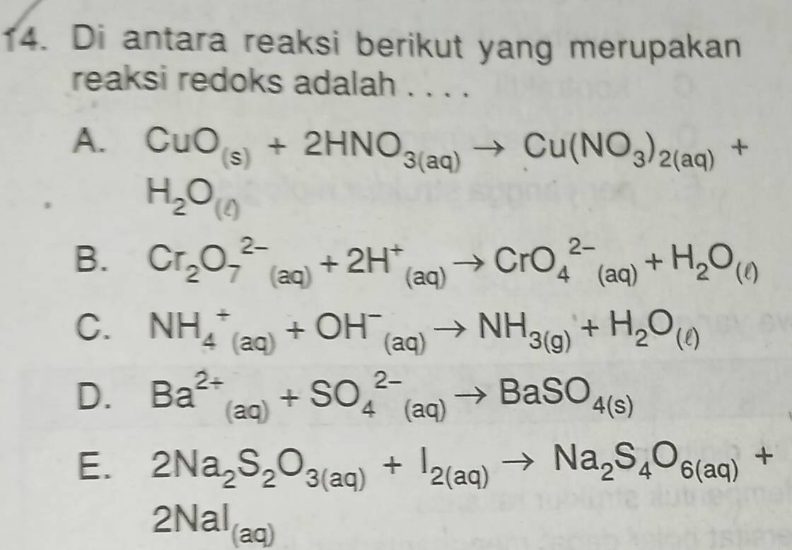 Di antara reaksi berikut yang merupakan
reaksi redoks adalah . . . .
A. CuO_(s)+2HNO_3(aq)to Cu(NO_3)_2(aq)+
H_2O_(t)
B. Cr_2O_7^((2-)(aq)+2H^+)_(aq)to CrO_4^((2-)(aq)+H_2)O_(l)
C. NH_4^(+(aq)+OH^-)_(aq)to NH_3(g)+H_2O_(ell )
D. Ba^(2+)_(aq)+SO_4^((2-)(aq)to BaSO_4(s))
E. 2Na_2S_2O_3(aq)+I_2(aq)to Na_2S_4O_6(aq)+
2NaI_(aq)