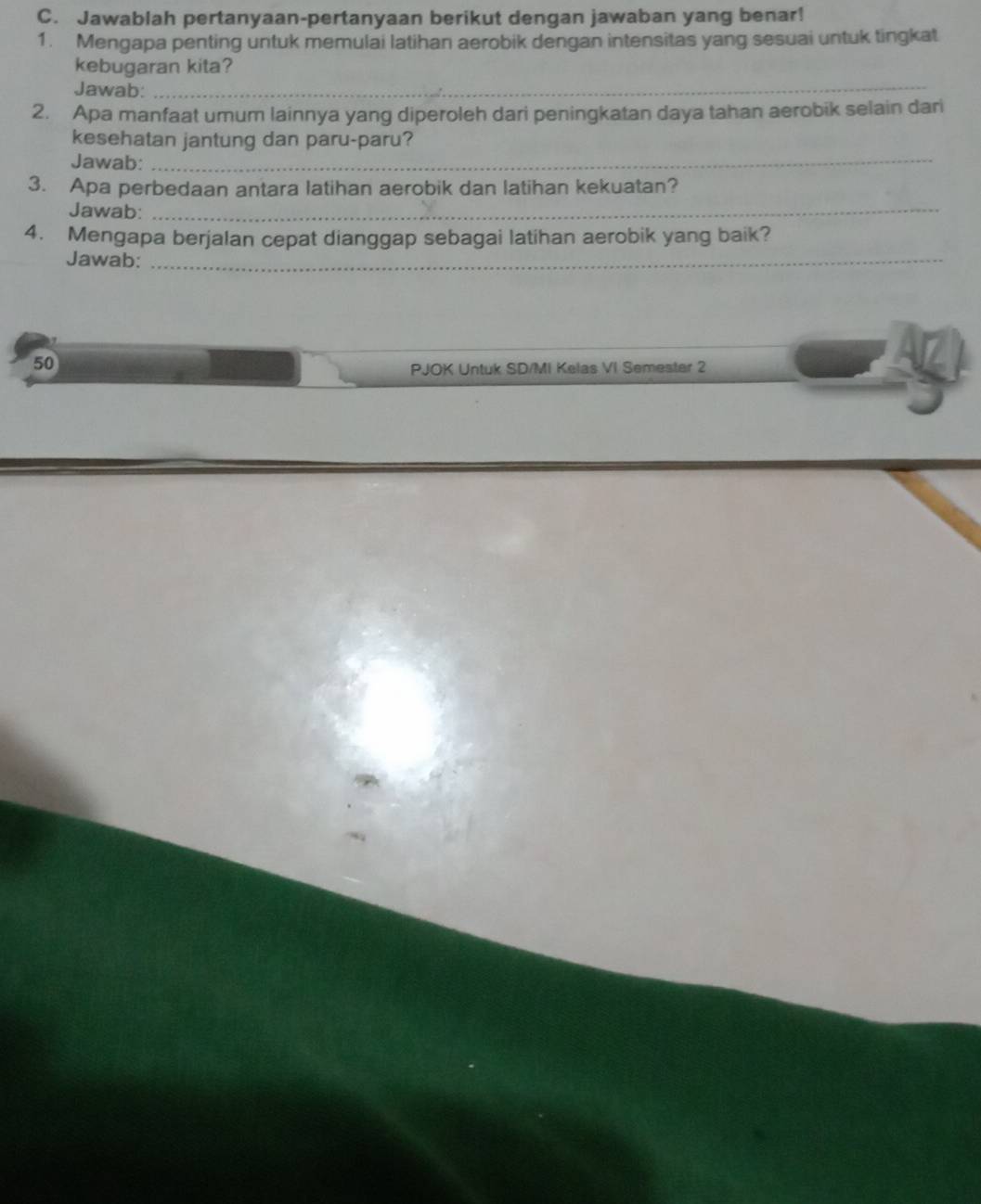 Jawablah pertanyaan-pertanyaan berikut dengan jawaban yang benar! 
1. Mengapa penting untuk memulai latihan aerobik dengan intensitas yang sesuai untuk tingkat 
kebugaran kita? 
Jawab: 
_ 
2. Apa manfaat umum lainnya yang diperoleh dari peningkatan daya tahan aerobik selain dari 
kesehatan jantung dan paru-paru? 
Jawab:_ 
3. Apa perbedaan antara latihan aerobik dan latihan kekuatan? 
Jawab:_ 
4. Mengapa berjalan cepat dianggap sebagai latihan aerobik yang baik? 
Jawab:_ 
50 
PJOK Untuk SD/MI Kelas VI Semester 2