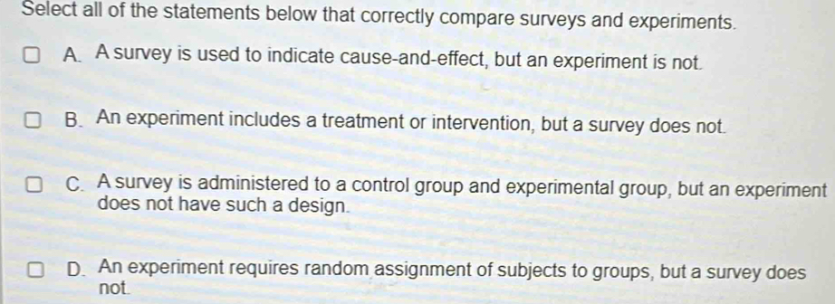 Select all of the statements below that correctly compare surveys and experiments.
A A survey is used to indicate cause-and-effect, but an experiment is not.
B. An experiment includes a treatment or intervention, but a survey does not.
C. A survey is administered to a control group and experimental group, but an experiment
does not have such a design.
D. An experiment requires random assignment of subjects to groups, but a survey does
not.