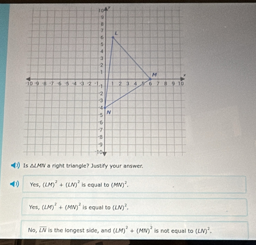 Yes,(LM)^2+(LN)^2 is equal to (MN)^2.
Yes, (LM)^2+(MN)^2 is equal to (LN)^2.
No, overline LN is the longest side, and (LM)^2+(MN)^2 is not equal to (LN)^2.