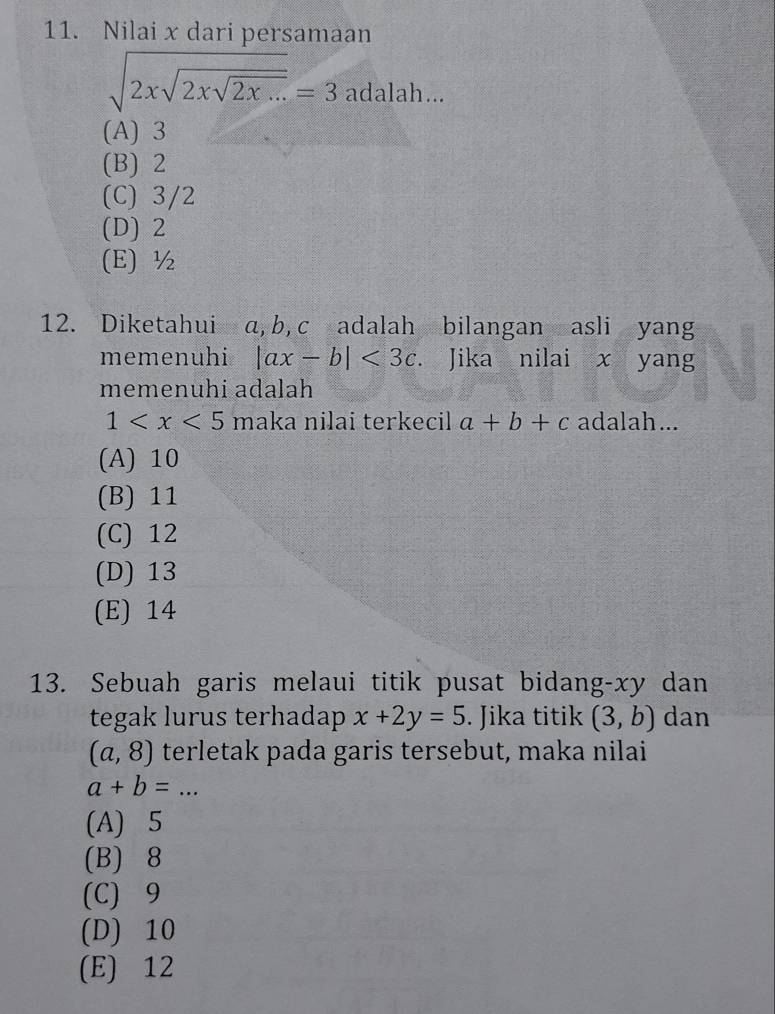 Nilai x dari persamaan
sqrt(2xsqrt 2xsqrt 2x...)=3adalah...
(A) 3
(B) 2
(C) 3/2
(D) 2
(E) ½
12. Diketahui a, b, c adalah bilangan asli yang
memenuhi |ax-b|<3c</tex>. . Jika nilai x yang
memenuhi adalah
1 maka nilai terkecil a+b+c adalah...
(A) 10
(B) 11
(C) 12
(D) 13
(E) 14
13. Sebuah garis melaui titik pusat bidang- xy dan
tegak lurus terhadap x+2y=5. Jika titik (3,b) dan
(a,8) terletak pada garis tersebut, maka nilai
a+b=.
(A) 5
(B) 8
(C) 9
(D) 10
(E) 12