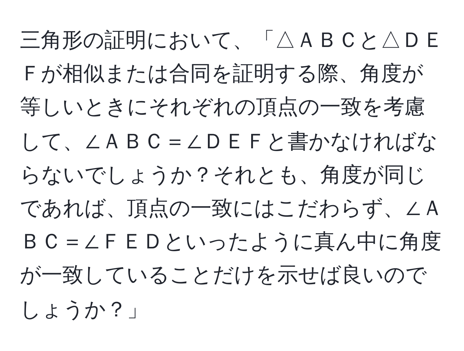 三角形の証明において、「△ＡＢＣと△ＤＥＦが相似または合同を証明する際、角度が等しいときにそれぞれの頂点の一致を考慮して、∠ＡＢＣ＝∠ＤＥＦと書かなければならないでしょうか？それとも、角度が同じであれば、頂点の一致にはこだわらず、∠ＡＢＣ＝∠ＦＥＤといったように真ん中に角度が一致していることだけを示せば良いのでしょうか？」