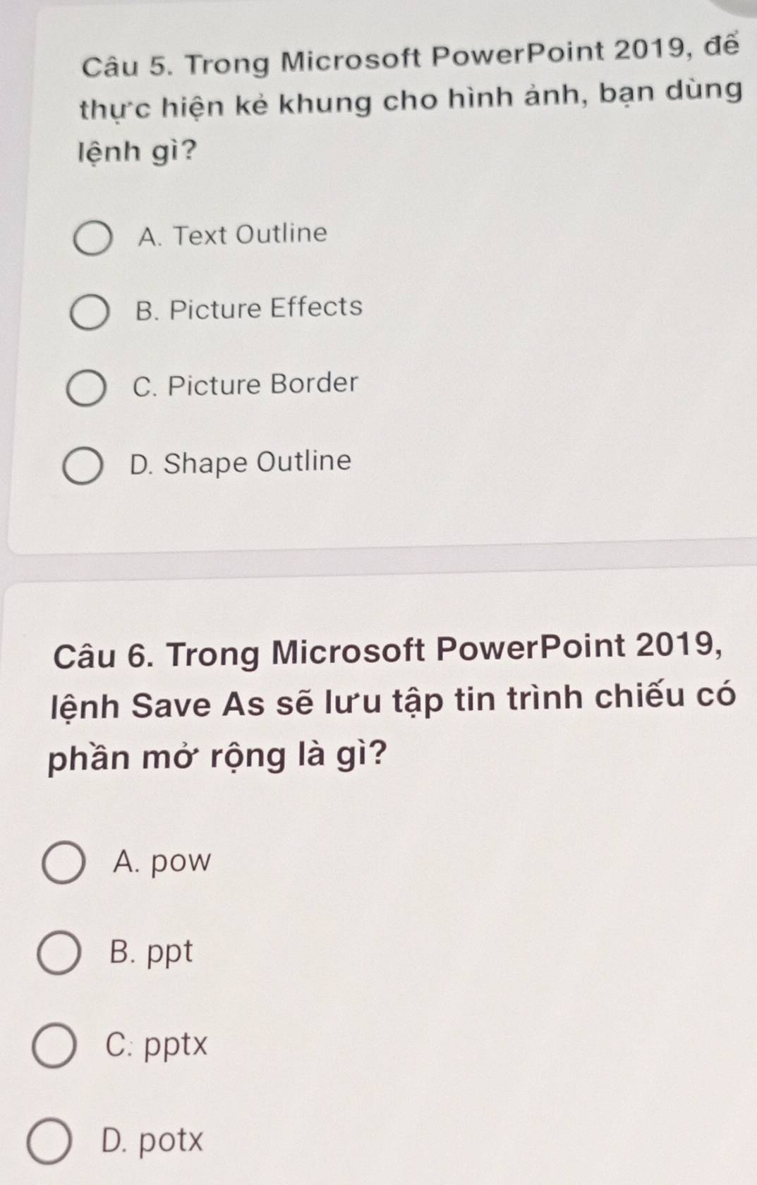 Trong Microsoft PowerPoint 2019, để
thực hiện kẻ khung cho hình ảnh, bạn dùng
lệnh gì?
A. Text Outline
B. Picture Effects
C. Picture Border
D. Shape Outline
Câu 6. Trong Microsoft PowerPoint 2019,
lệnh Save As sẽ lưu tập tin trình chiếu có
phần mở rộng là gì?
A. pow
B. ppt
C. pptx
D. potx