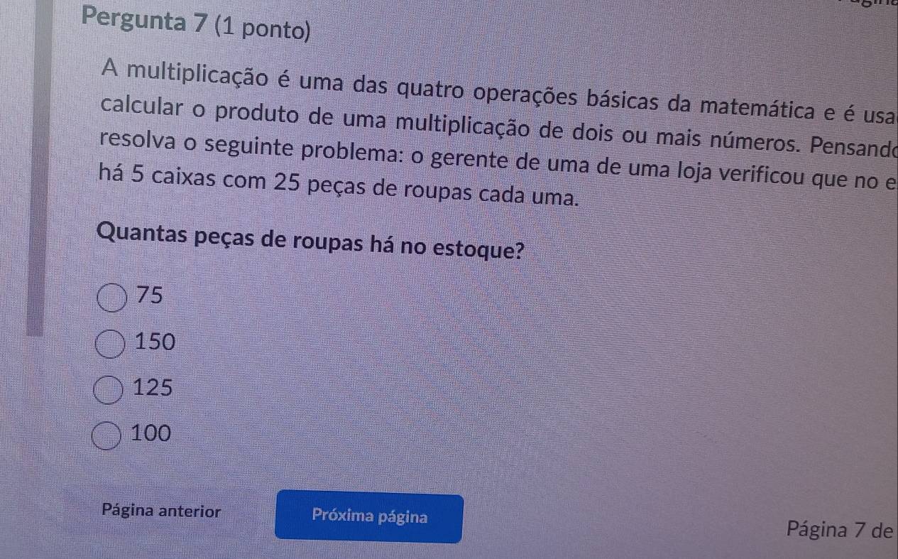 Pergunta 7 (1 ponto)
A multiplicação é uma das quatro operações básicas da matemática e é usa
calcular o produto de uma multiplicação de dois ou mais números. Pensando
resolva o seguinte problema: o gerente de uma de uma loja verificou que no e
há 5 caixas com 25 peças de roupas cada uma.
Quantas peças de roupas há no estoque?
75
150
125
100
Página anterior Próxima página Página 7 de