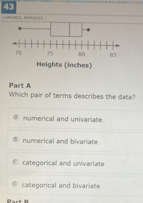 LAMONES, MARQUES
Heights (inches)
Part A
Which pair of terms describes the data?
numerical and univariate
numerical and bivariate
categorical and univariate
categorical and bivariate
Part B