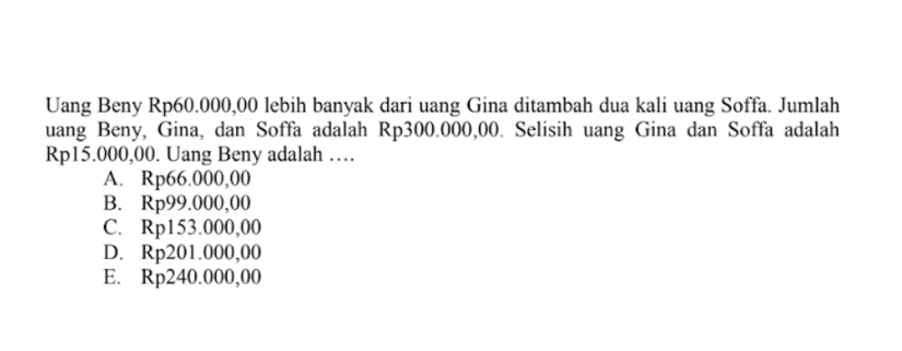 Uang Beny Rp60.000,00 lebih banyak dari uang Gina ditambah dua kali uang Soffa. Jumlah
uang Beny, Gina, dan Soffa adalah Rp300.000,00. Selisih uang Gina dan Soffa adalah
Rp15.000,00. Uang Beny adalah …
A. Rp66.000,00
B. 1 8p99.000 ,00
C. R p153.000,00
D. Rị 201.000,00
E. Rp240.000,00