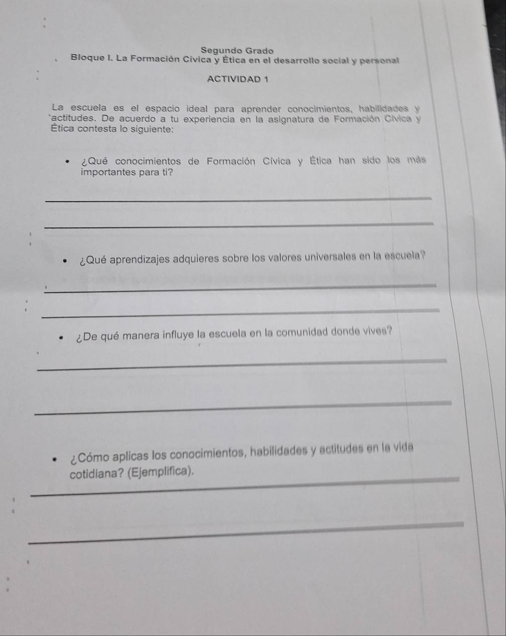 Segundo Grado 
Bloque I. La Formación Cívica y Ética en el desarrollo social y personal 
ACTIVIDAD 1 
La escuela es el espacio ideal para aprender conocimientos, habilidades y 
*actitudes. De acuerdo a tu experiencia en la asignatura de Formación Cívica y 
Ética contesta lo siguiente: 
¿Qué conocimientos de Formación Cívica y Ética han sido los más 
importantes para ti? 
_ 
_ 
¿Qué aprendizajes adquieres sobre los valores universales en la escuela? 
_ 
_ 
¿De qué manera influye la escuela en la comunidad donde vives? 
_ 
_ 
¿Cómo aplicas los conocimientos, habilidades y actitudes en la vida 
_cotidiana? (Ejemplifica). 
_