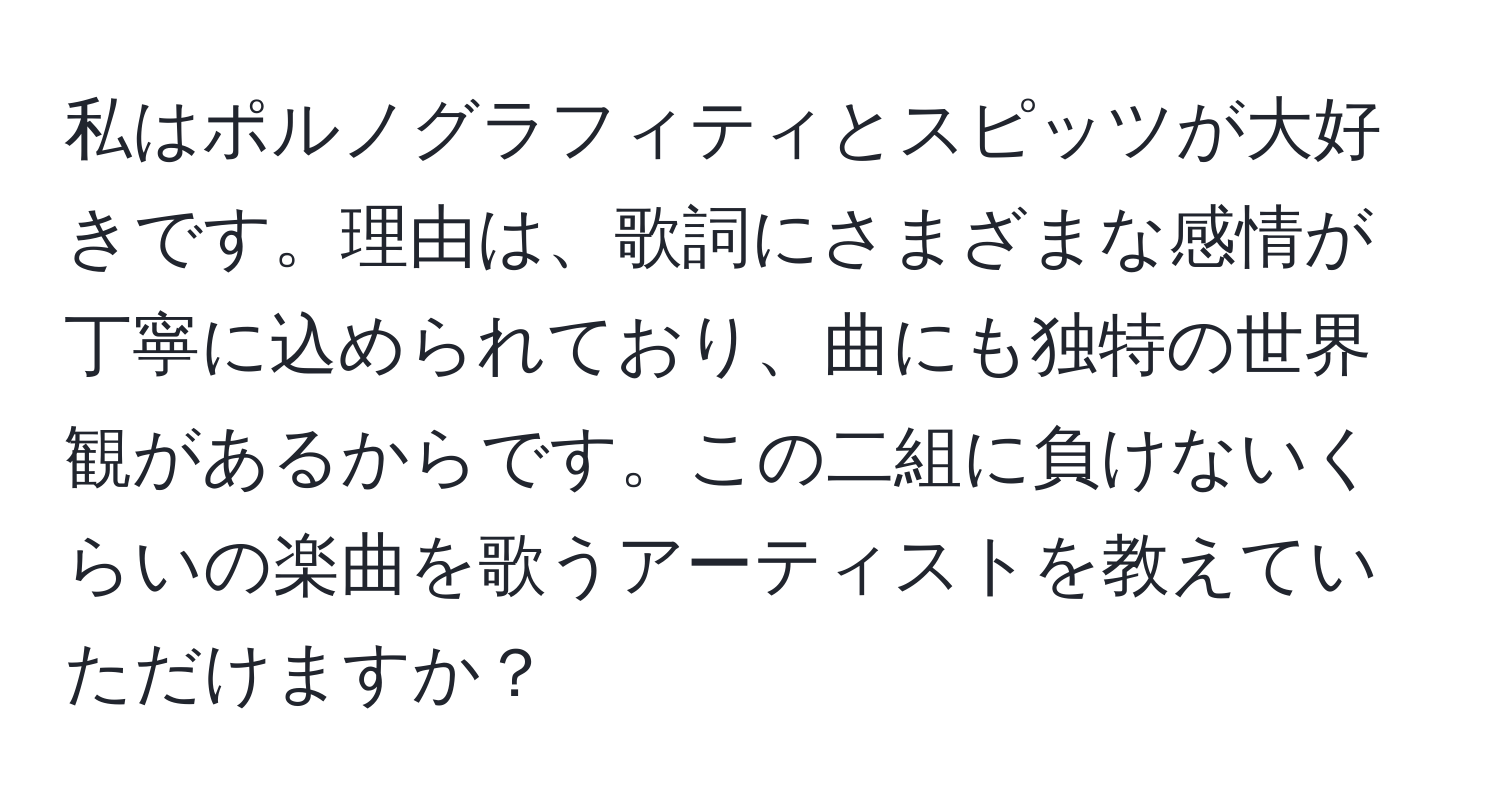 私はポルノグラフィティとスピッツが大好きです。理由は、歌詞にさまざまな感情が丁寧に込められており、曲にも独特の世界観があるからです。この二組に負けないくらいの楽曲を歌うアーティストを教えていただけますか？