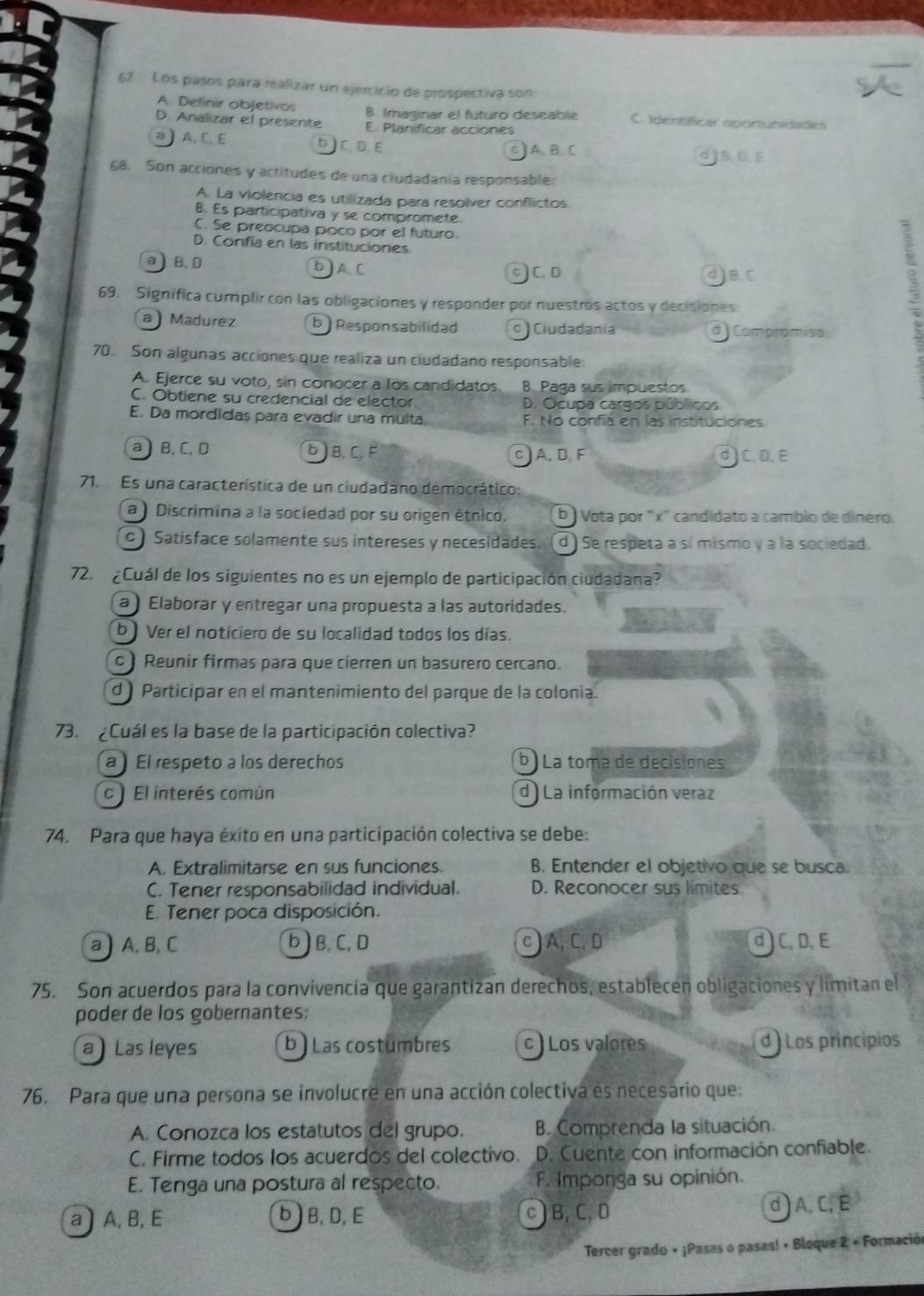 Los pasos para realizar un ejercicio de prospectiva son
A Definir objetivos B. Imaginar el futuro deseable C. Identificar oportunidades
D. Analizar el presente E. Planificar acciones
a ) A, C, E b]C, D, E c ) A. B. C
d  B D. E
68. Son acciones y actitudes de una ciudadanía responsable:
A. La violencia es utilizada para resolver conflictos
B. Es participativa y se compromete
C. Se preocupa poco por el futuro.
D. Confia en las instituciones.
a) B. 0 b]AC c ) C. D d)B.C
69. Significa cumplir con las obligaciones y responder por nuestros actos y decisiones
a ) Madurez b ) Responsabilidad c ) Ciudadanía d Compramiso
3
70. Son algunas acciones que realiza un ciudadano responsable
A. Ejerce su voto, sin conocer a los candidatos B. Paga sus impuestos
C. Obtiene su credencial de elector. D. Ocupa cargos públicos
E. Da mordidas para evadir una multa F. No confía en las instituciones
a  B, C, D b ) B, C, F c  A, D. F d  C. D. E
71. Es una característica de un ciudadano democrático:
a ) Discrimina a la sociedad por su origen étnico. b ) Vota por "x" candidato a cambio de dinero.
c) Satisface solamente sus intereses y necesidades. d ) Se respeta a sí mismo γ a la sociedad.
72.  ¿Cuál de los siguientes no es un ejemplo de participación ciudadana?
a) Elaborar y entregar una propuesta a las autoridades.
b) Ver el noticiero de su localidad todos los días.
c) Reunir firmas para que cierren un basurero cercano.
d ) Participar en el mantenimiento del parque de la colonía.
73.  Cuál es la base de la participación colectiva?
a ) El respeto a los derechos b) La toma de decisiones
c ) El interés común d) La información veraz
74. Para que haya éxito en una participación colectiva se debe:
A. Extralimitarse en sus funciones. B. Entender el objetivo que se busca.
C. Tener responsabilidad individual. D. Reconocer sus límites
E. Tener poca disposición.
a) A, B, C b) B. C,D c)A,C,D d  C, D, E
75. Son acuerdos para la convivencia que garantizan derechos, establecen obligaciones y limitan el
poder de los gobernantes:
a) Las leyes b ) Las costumbres c ) Los valores d) Los princípios
76. Para que una persona se involucre en una acción colectiva es necesário que:
A. Conozca los estatutos del grupo. B. Comprenda la situación.
C. Firme todos los acuerdos del colectivo. D. Cuente con información confiable.
E. Tenga una postura al respecto. F. Imponga su opinión.
a ) A, B, E bB,D,E c)B, C, D d ) A, C,E
Tercer grado + ¡Pasas o pasas! + Bloque 2 + Formación