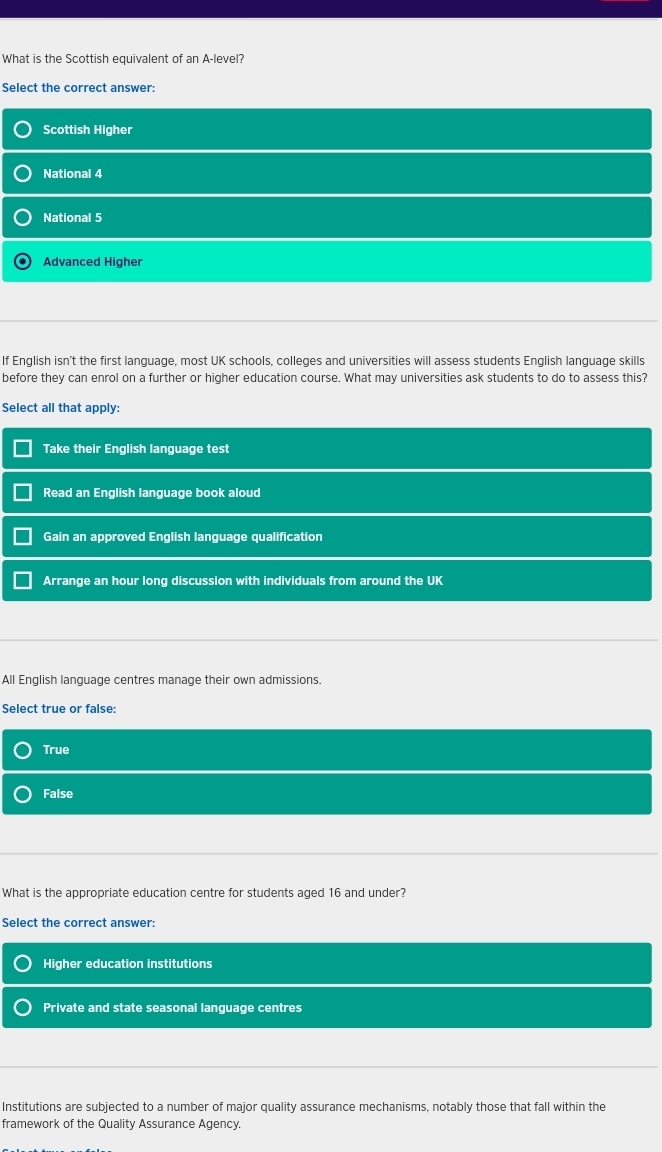 What is the Scottish equivalent of an A-level?
Select the correct answer:
Scottish Higher
National 4
National 5
Advanced Higher
If English isn't the first language, most UK schools, colleges and universities will assess students English language skills
before they can enrol on a further or higher education course. What may universities ask students to do to assess this?
Select all that apply:
Take their English language test
Read an English language book aloud
Gain an approved English language qualification
Arrange an hour long discussion with individuals from around the UK
All English language centres manage their own admissions.
Select true or false:
True
False
What is the appropriate education centre for students aged 16 and under?
Select the correct answer:
Higher education institutions
Private and state seasonal language centres
Institutions are subjected to a number of major quality assurance mechanisms, notably those that fall within the
framework of the Quality Assurance Agency.