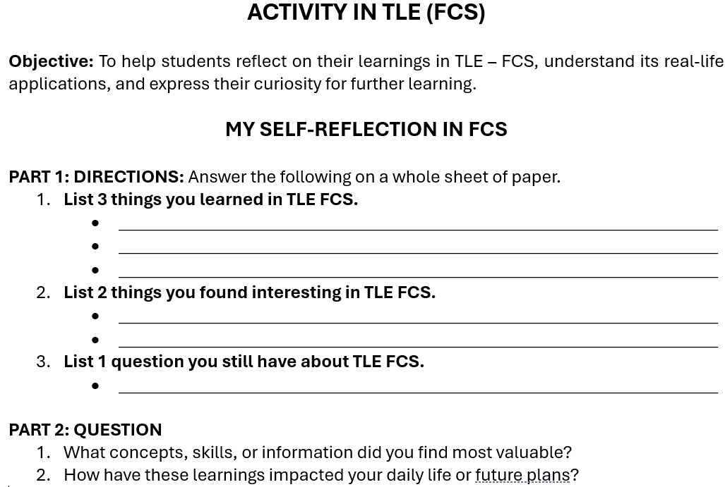 ACTIVITY IN TLE (FCS) 
Objective: To help students reflect on their learnings in TLE - FCS, understand its real-life 
applications, and express their curiosity for further learning. 
MY SELF-REFLECTION IN FCS 
PART 1: DIRECTIONS: Answer the following on a whole sheet of paper. 
1. List 3 things you learned in TLE FCS. 
_ 
_ 
_ 
2. List 2 things you found interesting in TLE FCS. 
_ 
_ 
3. List 1 question you still have about TLE FCS. 
_ 
PART 2: QUESTION 
1. What concepts, skills, or information did you find most valuable? 
2. How have these learnings impacted your daily life or future plans?