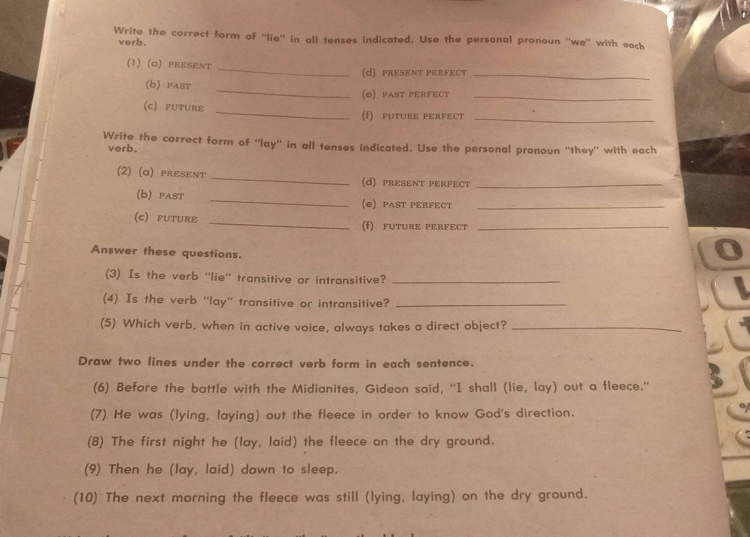 Write the correct form of ''lie'' in all tenses indicated. Use the personal pronoun ''we'' with each 
verb. 
_ 
(1) (a) pRESENT 
d) PRESENT PERFECT_ 
_ 
(b) pAST 
e) PAST PERFECT_ 
_ 
(C) FUTURE 
(f) FUTURE PERFECT_ 
Write the correct form of ''lay'' in all tenses indicated. Use the personal pronoun ''they'' with each 
verb. 
(2) (ɑ) pRESENT _(d) PRESENT PERFECT_ 
(b) paST _e) PAST PERFECT_ 
_ 
(C) FUTURE 
(f) FUTURE PERFECT_ 
Answer these questions. 
(3) Is the verb “lie” transitive or intransitive?_ 
(4) Is the verb ''lay'' transitive or intransitive?_ 
(5) Which verb, when in active voice, always takes a direct object?_ 
Draw two lines under the correct verb form in each sentence. 
(6) Before the battle with the Midianites, Gideon said, “I shall (lie, lay) out a fleece.” 
(7) He was (lying, laying) out the fleece in order to know God's direction. 
(8) The first night he (lay, laid) the fleece on the dry ground. 
(9) Then he (lay, laid) down to sleep. 
(10) The next morning the fleece was still (lying, laying) on the dry ground.