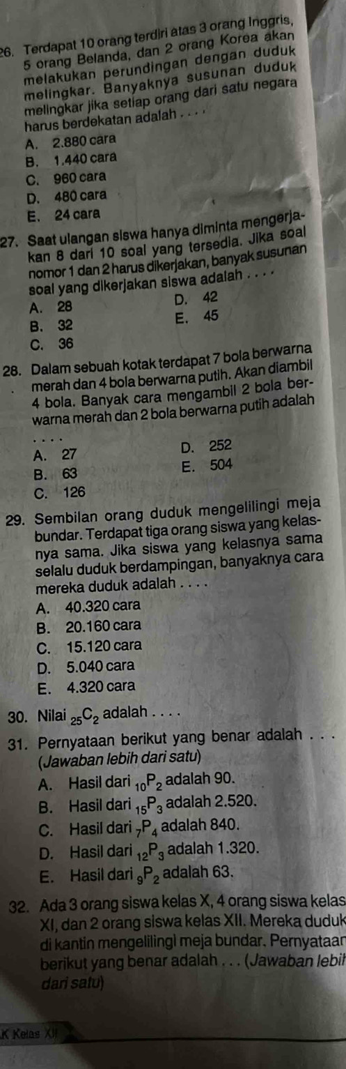 Terdapat 10 orang terdiri atas 3 orang Inggris.
5 orang Belanda, dan 2 orang Korea akan
melakukan perundingan dengan duduk
melingkar. Banyaknya susunan duduk
melingkar jika setiap orang dari satu negara
harus berdekatan adalah . ..
A. 2.880 cara
B. 1.440 cara
C. 960 cara
D. 480 cara
E. 24 cara
27. Saat ulangan siswa hanya diminta mengerja-
kan 8 dari 10 soal yang tersedia. Jika soal
nomor 1 dan 2 harus dikerjakan, banyak susunan
soal yang dikerjakan siswa adalah . . . .
A. 28 D. 42
B. 32 E. 45
C. 36
28. Dalam sebuah kotak terdapat 7 bola berwarna
merah dan 4 bola berwarna putih. Akan diambil
4 bola. Banyak cara mengambil 2 bola ber-
warna merah dan 2 bola berwarna putih adalah
A. 27 D. 252
B. 63 E. 504
C. 126
29. Sembilan orang duduk mengelilingi meja
bundar. Terdapat tiga orang siswa yang kelas-
nya sama. Jika siswa yang kelasnya sama
selalu duduk berdampingan, banyaknya cara
mereka duduk adalah . . . .
A. 40.320 cara
B. 20.160 cara
C. 15.120 cara
D. 5.040 cara
E. 4.320 cara
30. Nilai _25C_2 adalah . . . .
31. Pernyataan berikut yang benar adalah . . .
(Jawaban lebih dari satu)
A. Hasil dari _10P_2 adalah 90.
B. Hasil dari _15P_3 adalah 2.520.
C. Hasil dari _7P_4 adalah 840.
D. Hasil dari _12P_3 adalah 1.320.
E. Hasil dari _9P_2 adalah 63.
32. Ada 3 orang siswa kelas X, 4 orang siswa kelas
XI, dan 2 orang siswa kelas XII. Mereka duduk
di kantin mengeliling) meja bundar. Pernyataan
berikut yang benar adalah . . . (Jawaban lebil
dari satu)
K Kelas XII