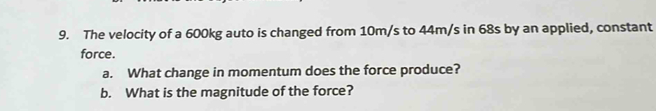 The velocity of a 600kg auto is changed from 10m/s to 44m/s in 68s by an applied, constant 
force. 
a. What change in momentum does the force produce? 
b. What is the magnitude of the force?