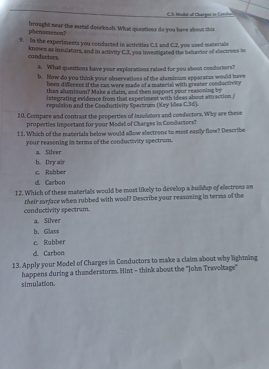 3: Model of Charges in Cundui
brought near the metal doorknob. What questions do you have about this
phenomenon?
9. In the experiments you conducted in activities C. 1 and C. 2, you used materials
known as insulators, and in activity C.3, you investigated the behavior of electrons in
conductors.
a. What questions have your explorations raised for you about conductors?
b. How do you think your observations of the aluminum apparatus would have
been different if the can were made of a material with greater conductivity
than aluminum? Make a claim, and then support your reasoning by
integrating evidence from that experiment with ideas about attraction /
repulsion and the Conductivity Spectrum (Key Idea C. 3d).
10. Compare and contrast the properties of insulators and conductors. Why are these
properties important for your Model of Charges in Conductors?
11. Which of the materials below would allow electrons to most easily flow? Describe
your reasoning in terms of the conductivity spectrum.
a. Silver
b. Dry air
c. Rubber
d. Carbon
12. Which of these materials would be most likely to develop a buildup of electrons on
their surface when rubbed with wool? Describe your reasoning in terms of the
conductivity spectrum.
a. Silver
b. Glass
c. Rubber
d. Carbon
13. Apply your Model of Charges in Conductors to make a claim about why lightning
happens during a thunderstorm. Hint - think about the “John Travoltage”
simulation.