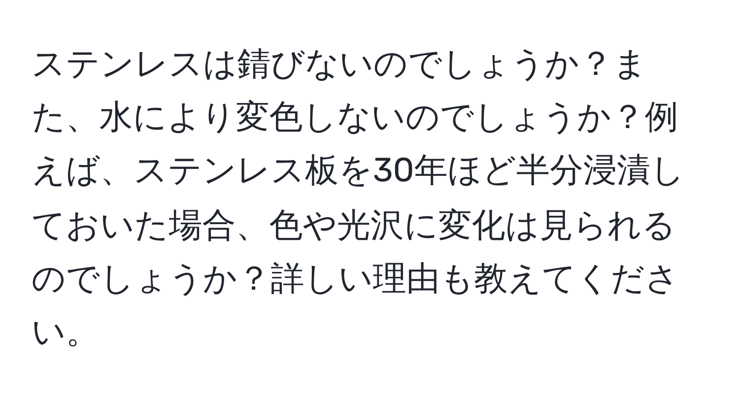 ステンレスは錆びないのでしょうか？また、水により変色しないのでしょうか？例えば、ステンレス板を30年ほど半分浸漬しておいた場合、色や光沢に変化は見られるのでしょうか？詳しい理由も教えてください。