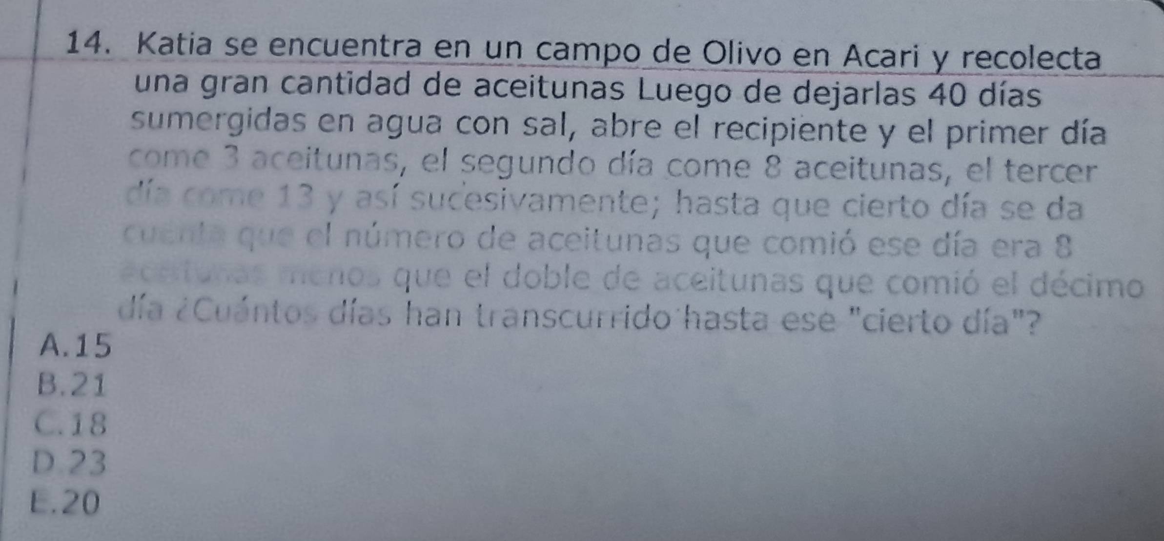 Katia se encuentra en un campo de Olivo en Acari y recolecta
una gran cantidad de aceitunas Luego de dejarlas 40 días
sumergidas en agua con sal, abre el recipiente y el primer día
come 3 aceitunas, el segundo día come 8 aceitunas, el tercer
día come 13 y así sucesivamente; hasta que cierto día se da
cuenta que el número de aceitunas que comió ese día era 8
acetunas menos que el doble de aceitunas que comió el décimo
día ¿Cuántos días han transcurrido hasta ese "cierto día"?
A. 15
B. 21
C. 18
D. 23
E. 20